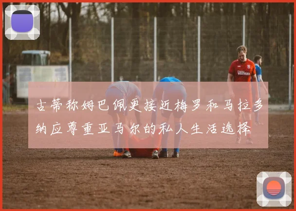 古蒂称姆巴佩更接近梅罗和马拉多纳应尊重亚马尔的私人生活选择