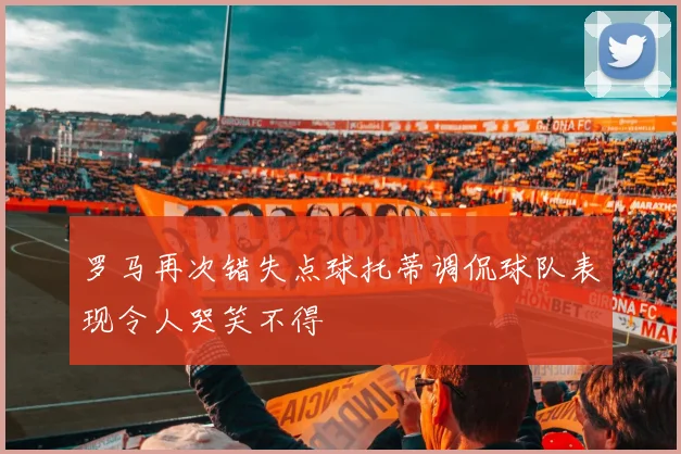 罗马再次错失点球托蒂调侃球队表现令人哭笑不得