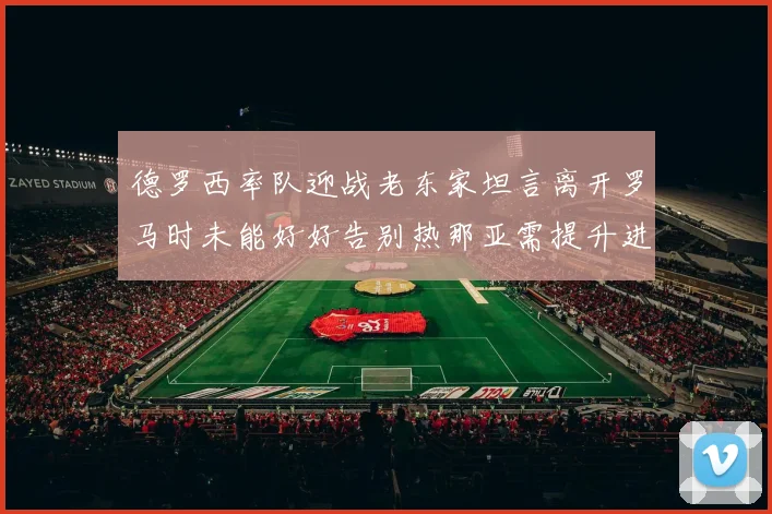 德罗西率队迎战老东家坦言离开罗马时未能好好告别热那亚需提升进攻强度