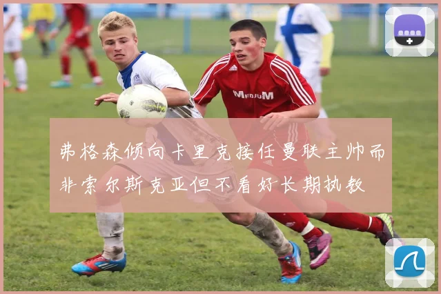 弗格森倾向卡里克接任曼联主帅而非索尔斯克亚但不看好长期执教