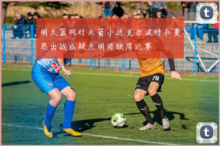 明天篮网对火箭小迈克尔波特和曼恩出战成疑杰明将缺席比赛