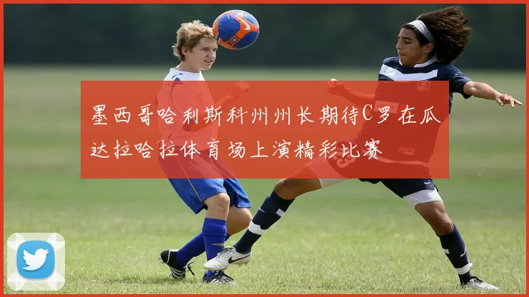 墨西哥哈利斯科州州长期待C罗在瓜达拉哈拉体育场上演精彩比赛