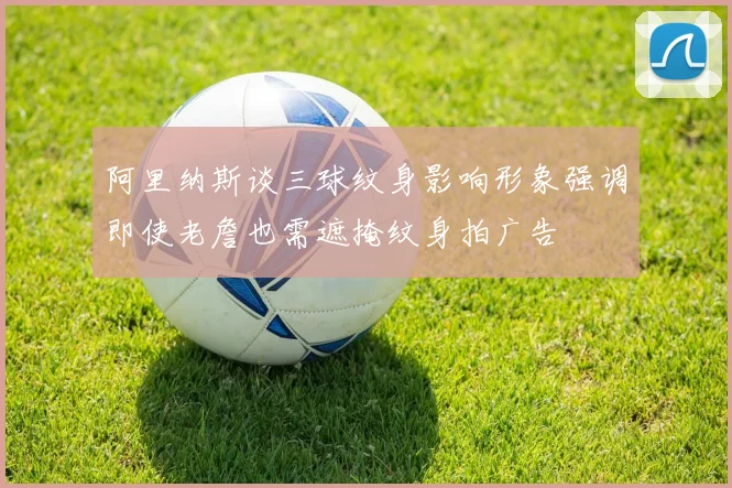 阿里纳斯谈三球纹身影响形象强调即使老詹也需遮掩纹身拍广告