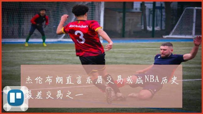 杰伦布朗直言东眉交易或成NBA历史最差交易之一