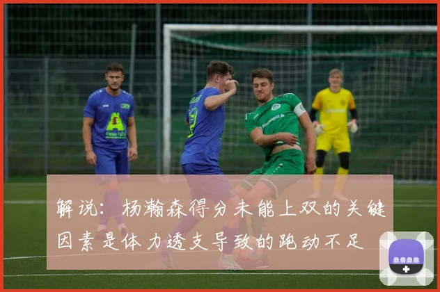 解说：杨瀚森得分未能上双的关键因素是体力透支导致的跑动不足
