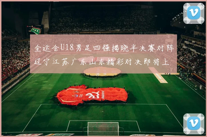 全运会U18男足四强揭晓半决赛对阵辽宁江苏广东山东精彩对决即将上演