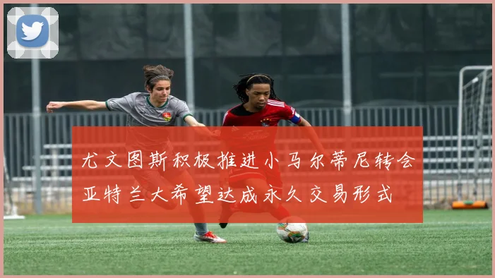 尤文图斯积极推进小马尔蒂尼转会亚特兰大希望达成永久交易形式