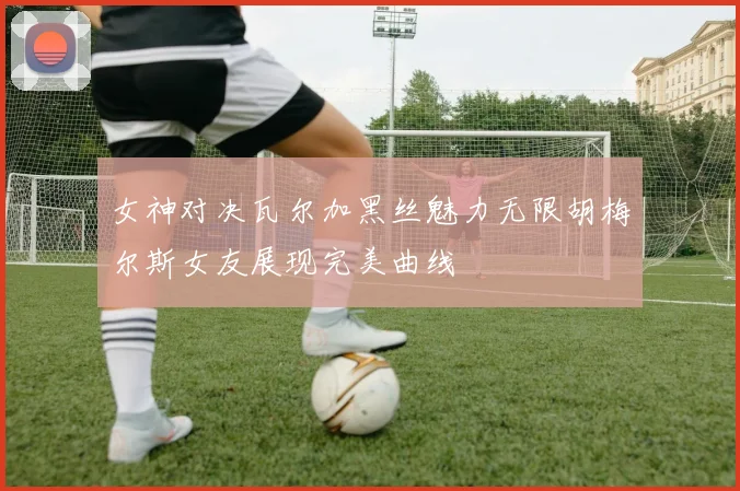 女神对决瓦尔加黑丝魅力无限胡梅尔斯女友展现完美曲线