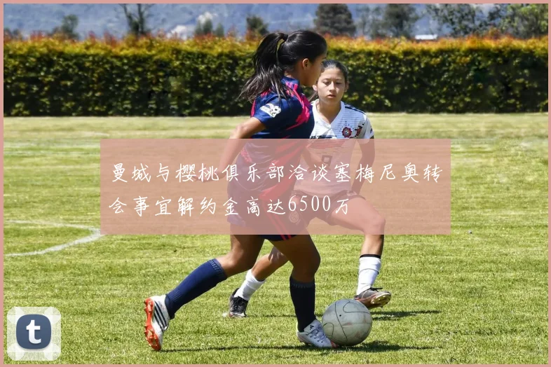 曼城与樱桃俱乐部洽谈塞梅尼奥转会事宜解约金高达6500万