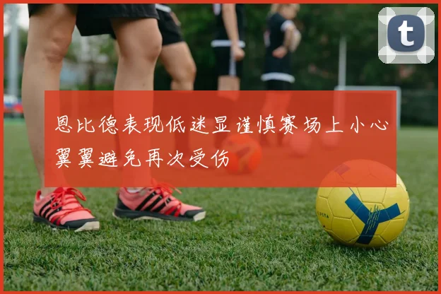 恩比德表现低迷显谨慎赛场上小心翼翼避免再次受伤