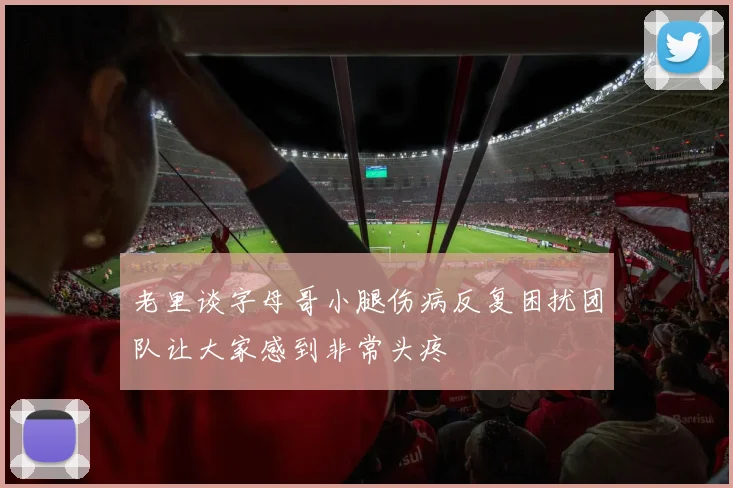 老里谈字母哥小腿伤病反复困扰团队让大家感到非常头疼