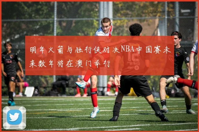 明年火箭与独行侠对决NBA中国赛未来数年将在澳门举行