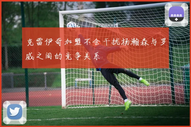 克雷伊奇加盟不会干扰杨瀚森与罗威之间的竞争关系