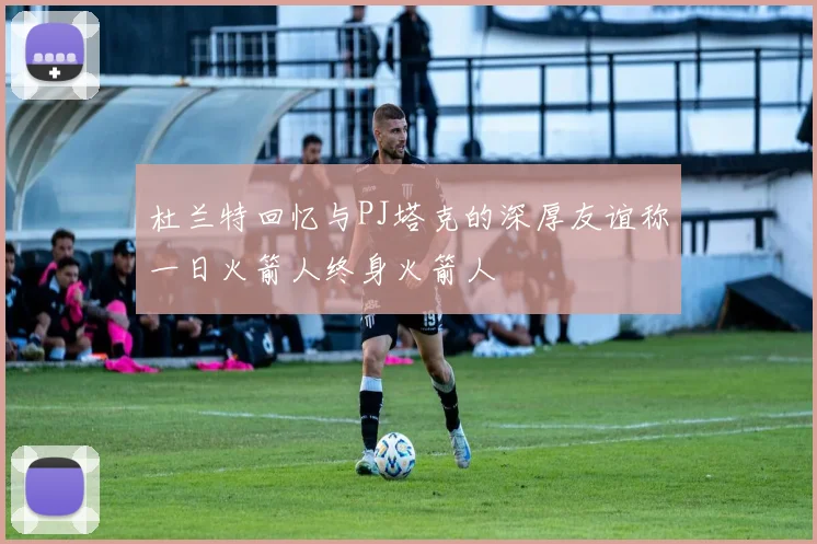 杜兰特回忆与PJ塔克的深厚友谊称一日火箭人终身火箭人