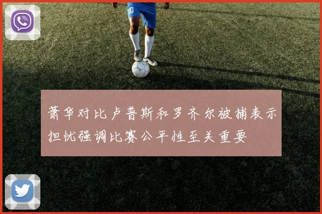 萧华对比卢普斯和罗齐尔被捕表示担忧强调比赛公平性至关重要