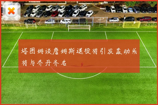 塔图姆谈詹姆斯退役将引发轰动或将与乔丹齐名