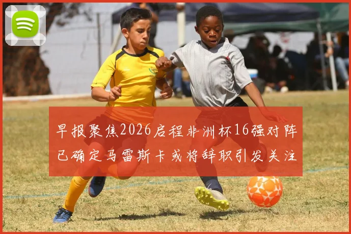 早报聚焦2026启程非洲杯16强对阵已确定马雷斯卡或将辞职引发关注