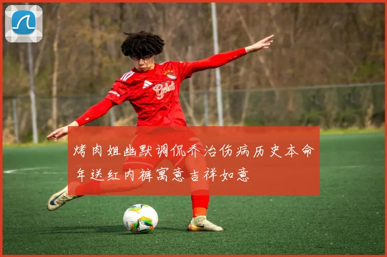 烤肉姐幽默调侃乔治伤病历史本命年送红内裤寓意吉祥如意