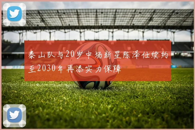 泰山队与20岁中场新星陈泽仕续约至2030年再添实力保障