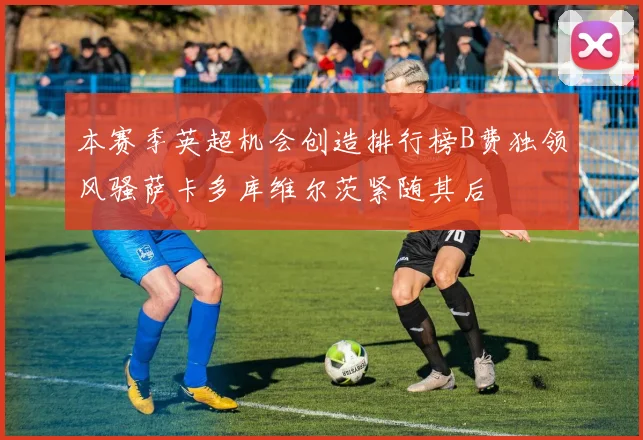 本赛季英超机会创造排行榜B费独领风骚萨卡多库维尔茨紧随其后