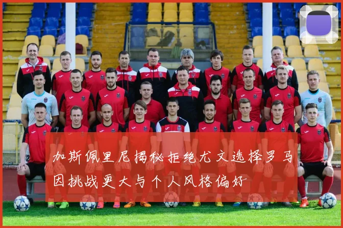 加斯佩里尼揭秘拒绝尤文选择罗马因挑战更大与个人风格偏好