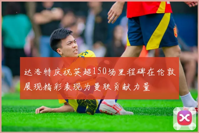 达洛特庆祝英超150场里程碑在伦敦展现精彩表现为曼联贡献力量