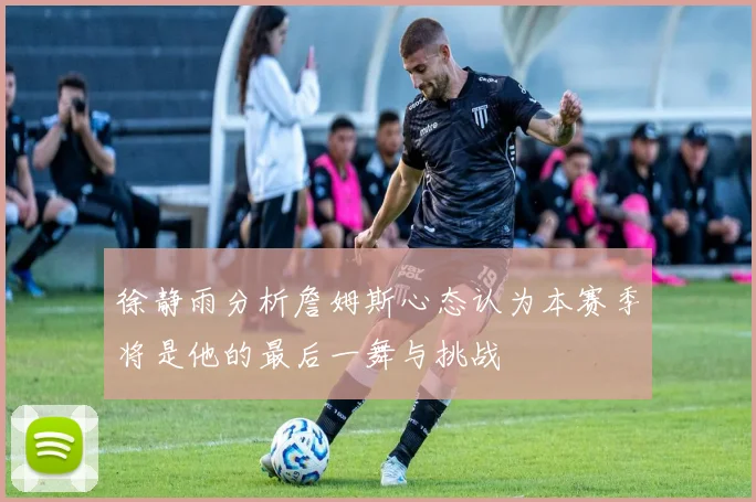 徐静雨分析詹姆斯心态认为本赛季将是他的最后一舞与挑战