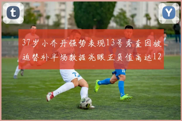 37岁小乔丹强势表现13号秀奎因被迫替补半场数据亮眼正负值高达12