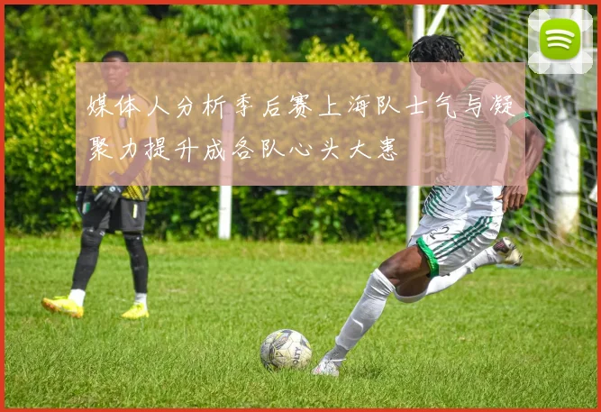 媒体人分析季后赛上海队士气与凝聚力提升成各队心头大患