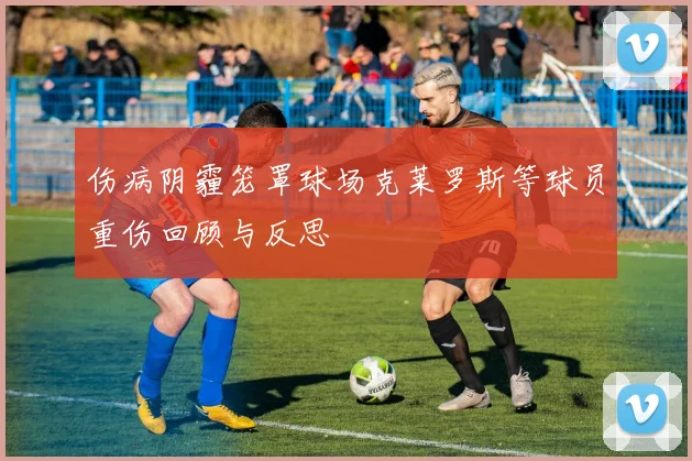 伤病阴霾笼罩球场克莱罗斯等球员重伤回顾与反思