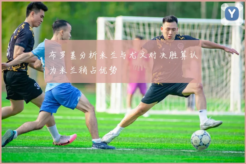 布罗基分析米兰与尤文对决胜算认为米兰稍占优势