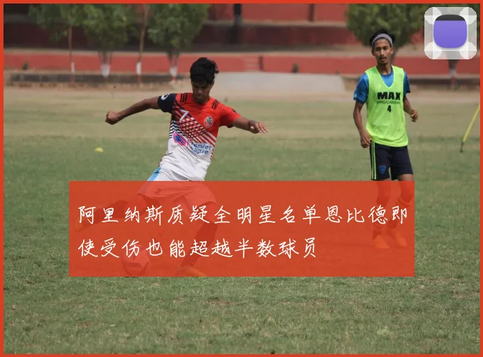 阿里纳斯质疑全明星名单恩比德即使受伤也能超越半数球员
