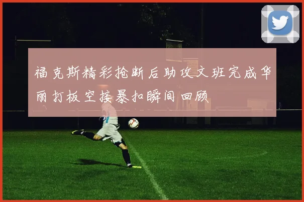 福克斯精彩抢断后助攻文班完成华丽打板空接暴扣瞬间回顾